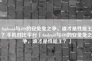 Android与iOS的安兔兔之争，谁才是性能王？手机对比平台「Android与iOS的安兔兔之争，谁才是性能王？」